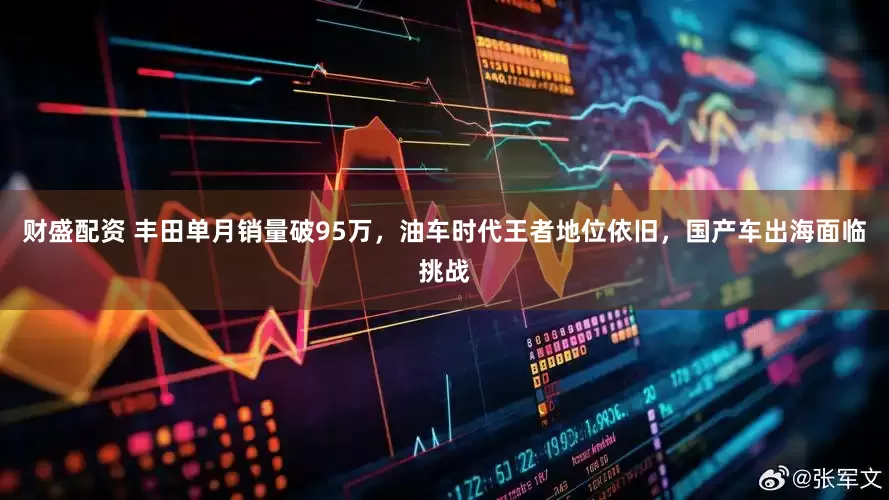 财盛配资 丰田单月销量破95万，油车时代王者地位依旧，国产车出海面临挑战