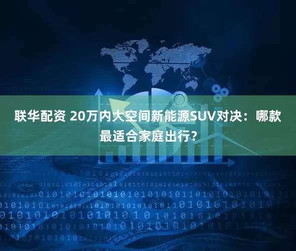 联华配资 20万内大空间新能源SUV对决：哪款最适合家庭出行？