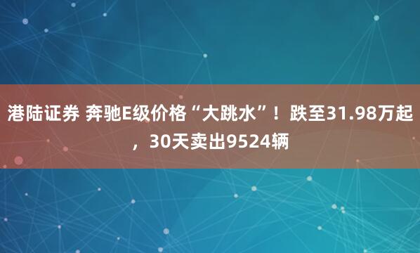 港陆证券 奔驰E级价格“大跳水”！跌至31.98万起，30天卖出9524辆
