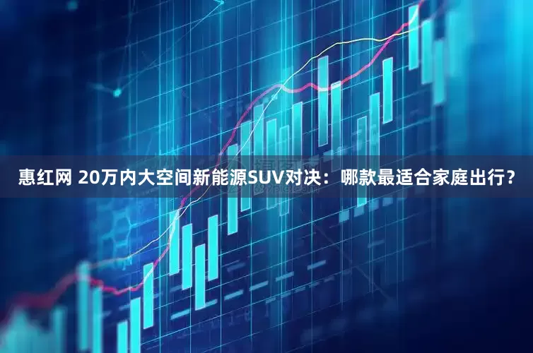 惠红网 20万内大空间新能源SUV对决：哪款最适合家庭出行？