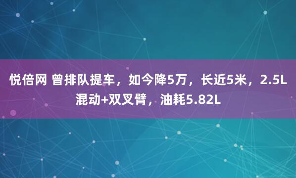 悦倍网 曾排队提车，如今降5万，长近5米，2.5L混动+双叉臂，油耗5.82L