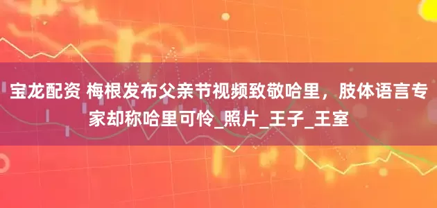 宝龙配资 梅根发布父亲节视频致敬哈里，肢体语言专家却称哈里可怜_照片_王子_王室