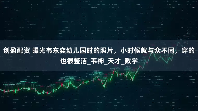 创盈配资 曝光韦东奕幼儿园时的照片，小时候就与众不同，穿的也很整洁_韦神_天才_数学