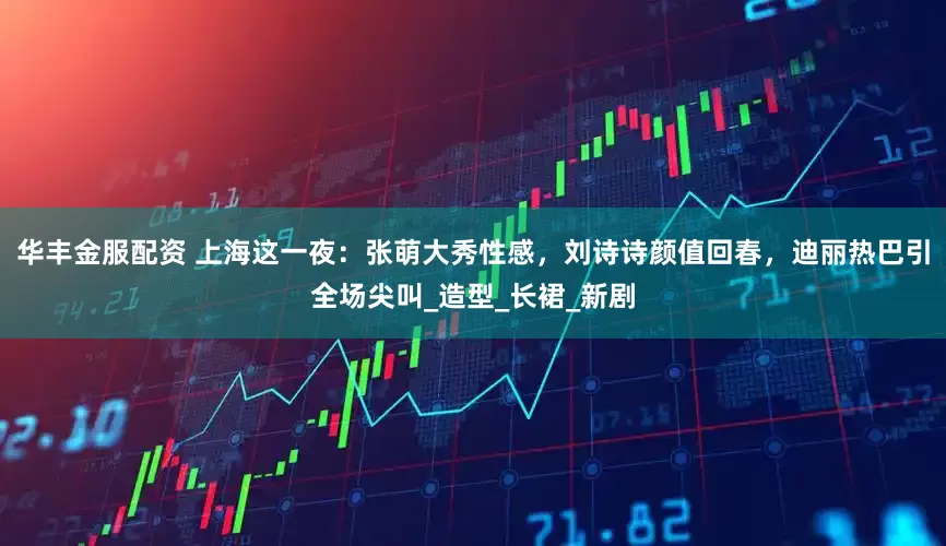 华丰金服配资 上海这一夜：张萌大秀性感，刘诗诗颜值回春，迪丽热巴引全场尖叫_造型_长裙_新剧
