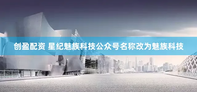 创盈配资 星纪魅族科技公众号名称改为魅族科技