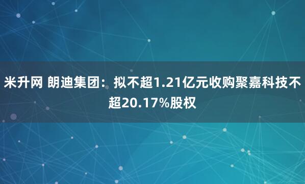 米升网 朗迪集团：拟不超1.21亿元收购聚嘉科技不超20.17%股权