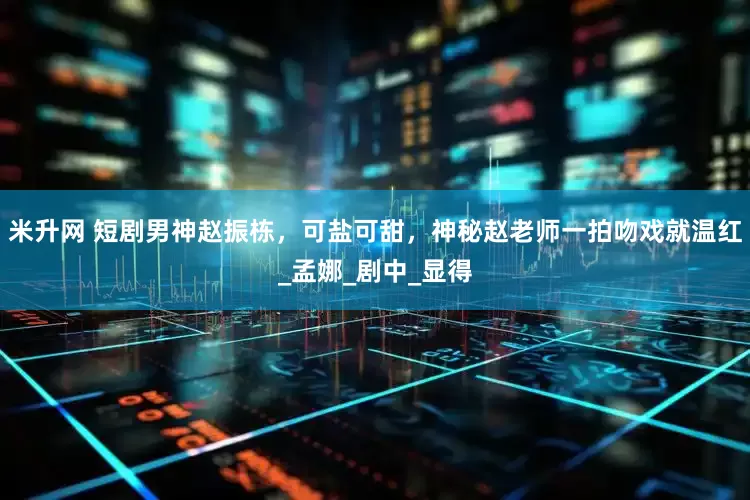 米升网 短剧男神赵振栋，可盐可甜，神秘赵老师一拍吻戏就温红_孟娜_剧中_显得