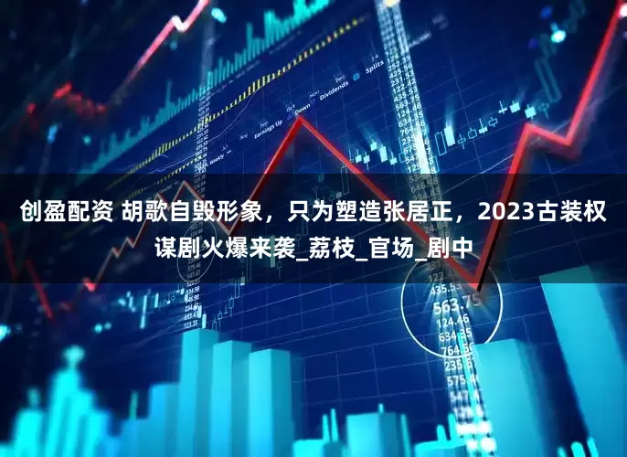 创盈配资 胡歌自毁形象，只为塑造张居正，2023古装权谋剧火爆来袭_荔枝_官场_剧中