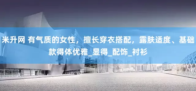 米升网 有气质的女性，擅长穿衣搭配，露肤适度、基础款得体优雅_显得_配饰_衬衫