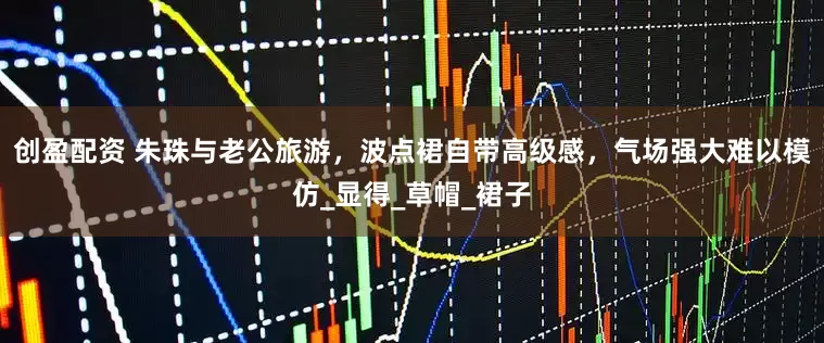 创盈配资 朱珠与老公旅游，波点裙自带高级感，气场强大难以模仿_显得_草帽_裙子
