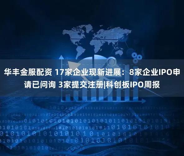 华丰金服配资 17家企业现新进展：8家企业IPO申请已问询 3家提交注册|科创板IPO周报