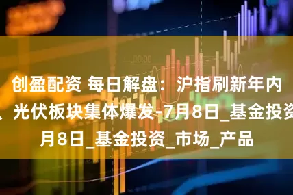 创盈配资 每日解盘：沪指刷新年内新高，算力、光伏板块集体爆发-7月8日_基金投资_市场_产品