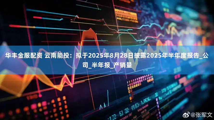 华丰金服配资 云南能投：拟于2025年8月28日披露2025年半年度报告_公司_半年报_产销量