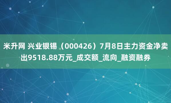米升网 兴业银锡（000426）7月8日主力资金净卖出9518.88万元_成交额_流向_融资融券