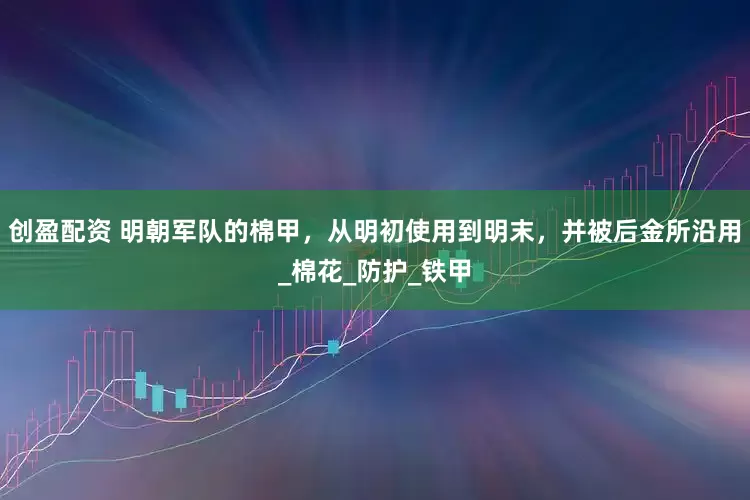 创盈配资 明朝军队的棉甲，从明初使用到明末，并被后金所沿用_棉花_防护_铁甲