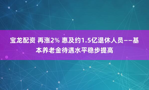 宝龙配资 再涨2% 惠及约1.5亿退休人员——基本养老金待遇水平稳步提高