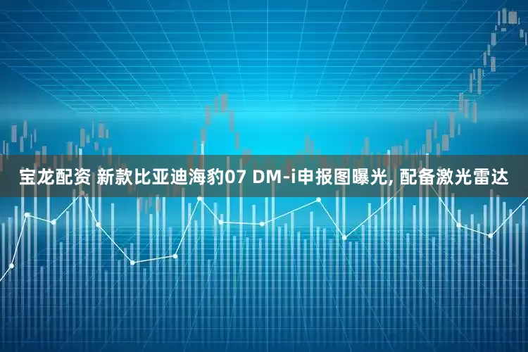宝龙配资 新款比亚迪海豹07 DM-i申报图曝光, 配备激光雷达