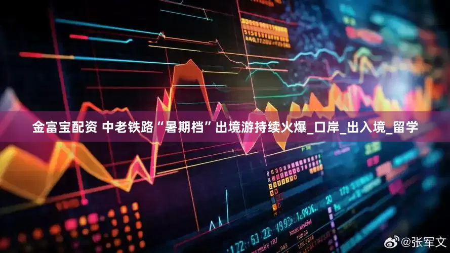 金富宝配资 中老铁路“暑期档”出境游持续火爆_口岸_出入境_留学