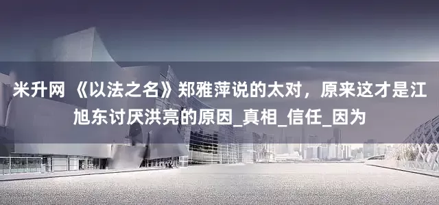 米升网 《以法之名》郑雅萍说的太对，原来这才是江旭东讨厌洪亮的原因_真相_信任_因为