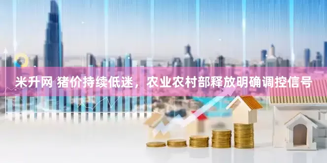 米升网 猪价持续低迷，农业农村部释放明确调控信号