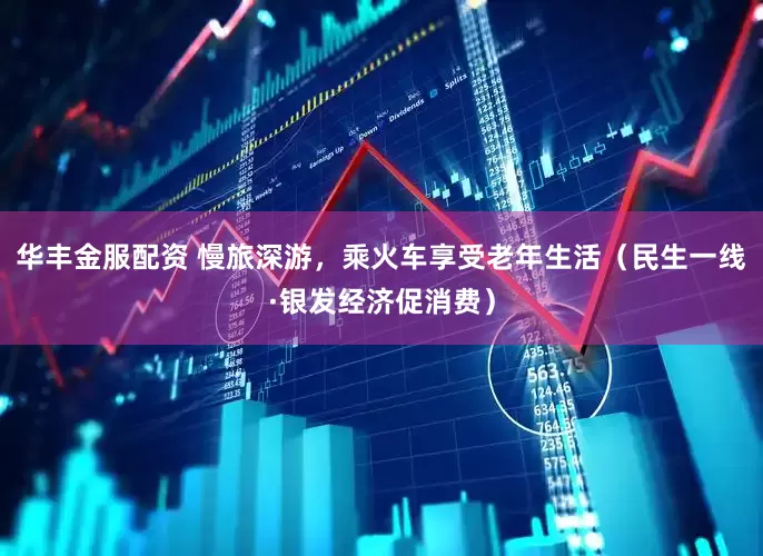 华丰金服配资 慢旅深游，乘火车享受老年生活（民生一线·银发经济促消费）