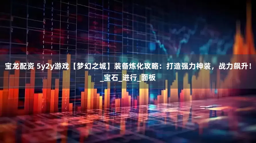 宝龙配资 5y2y游戏【梦幻之城】装备炼化攻略：打造强力神装，战力飙升！_宝石_进行_面板