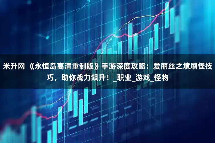 米升网 《永恒岛高清重制版》手游深度攻略：爱丽丝之境刷怪技巧，助你战力飙升！_职业_游戏_怪物
