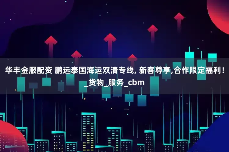 华丰金服配资 鹏远泰国海运双清专线, 新客尊享,合作限定福利！_货物_服务_cbm